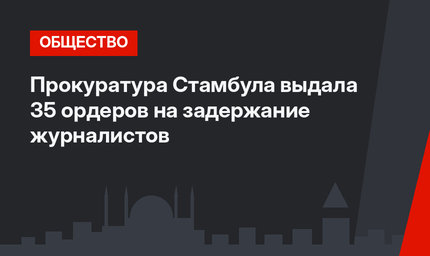 Прокуратура Стамбула выдала 35 ордеров на задержание журналистов