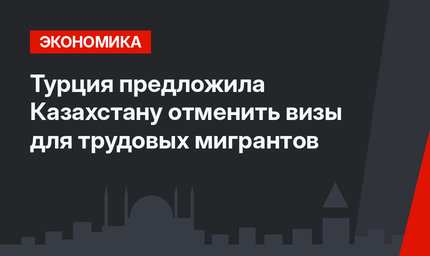 Турция предложила Казахстану отменить визы для трудовых мигрантов