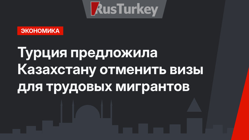 Турция предложила Казахстану отменить визы для трудовых мигрантов