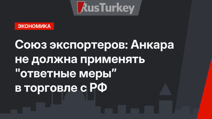 Союз экспортеров: Анкара не должна применять "ответные меры” в торговле с РФ