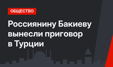 Россиянину Бакиеву вынесли приговор в Турции