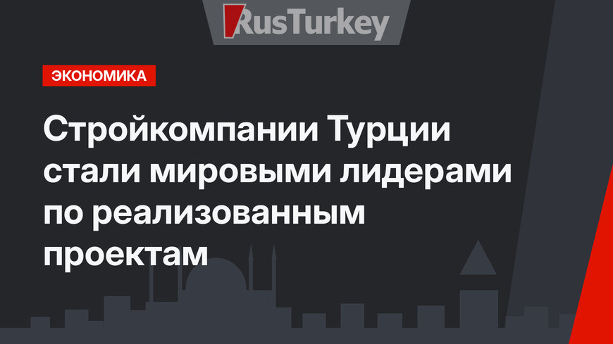 Стройкомпании Турции стали мировыми лидерами по реализованным проектам