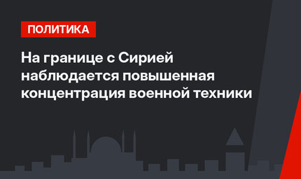 На границе с Сирией наблюдается повышенная концентрация военной техники