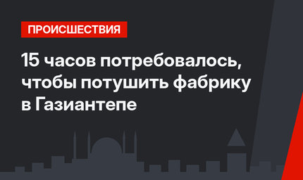 15 часов потребовалось, чтобы потушить фабрику в Газиантепе