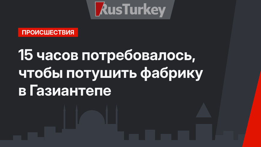 15 часов потребовалось, чтобы потушить фабрику в Газиантепе