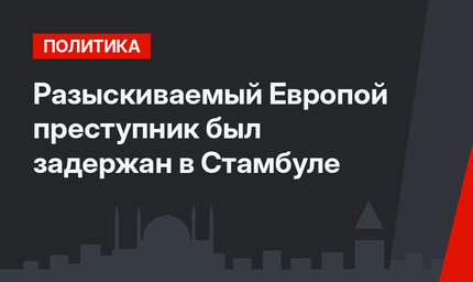 Разыскиваемый Европой преступник был задержан в Стамбуле