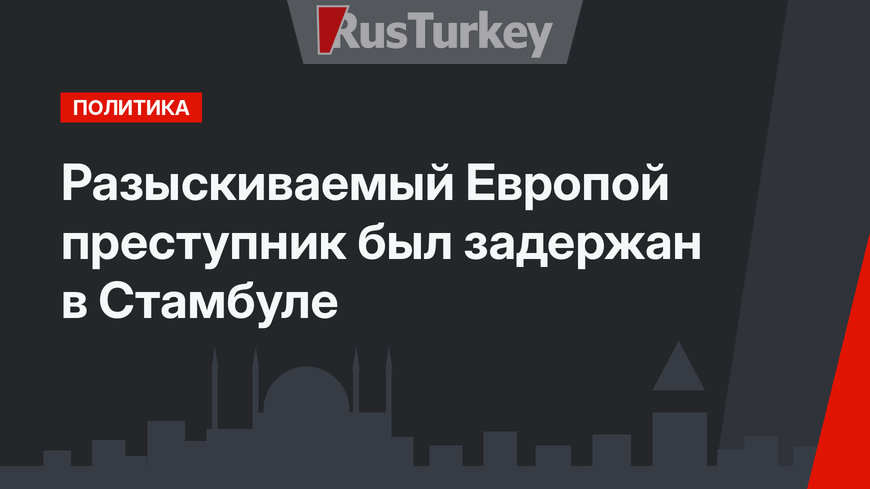 Разыскиваемый Европой преступник был задержан в Стамбуле