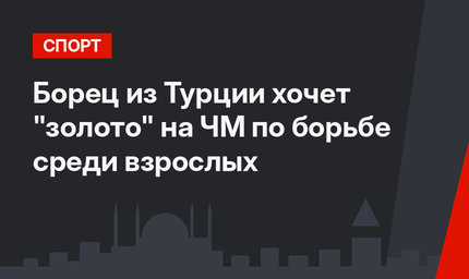Борец из Турции хочет "золото" на ЧМ по борьбе среди взрослых