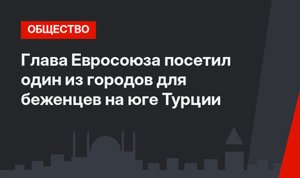 Глава Евросоюза посетил один из городов для беженцев на юге Турции
