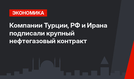 Компании Турции, РФ и Ирана подписали крупный нефтегазовый контракт