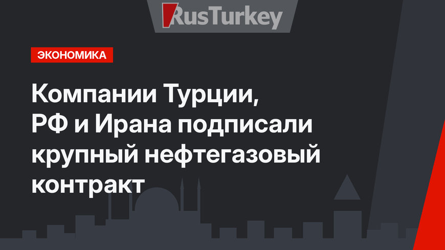 Компании Турции, РФ и Ирана подписали крупный нефтегазовый контракт