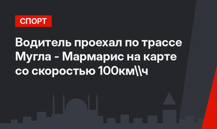 Водитель проехал по трассе Мугла - Мармарис на карте со скоростью 100км\ч