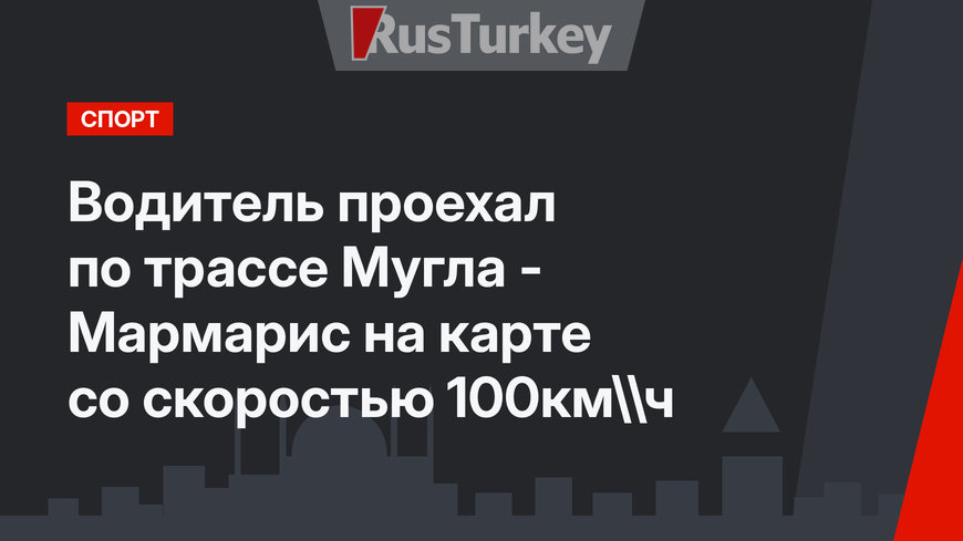 Водитель проехал по трассе Мугла - Мармарис на карте со скоростью 100км\ч