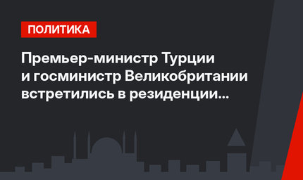 Премьер-министр Турции и госминистр Великобритании встретились в резиденции "Чанкая"