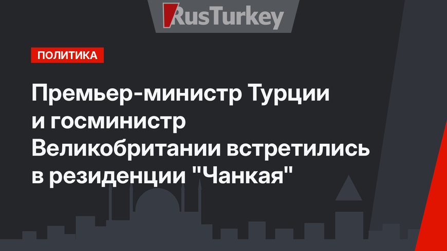 Премьер-министр Турции и госминистр Великобритании встретились в резиденции "Чанкая"
