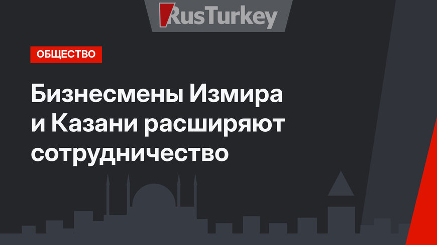 Бизнесмены Измира и Казани расширяют сотрудничество