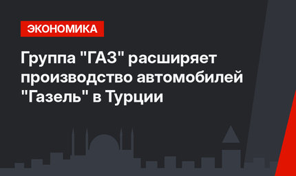 Группа "ГАЗ" расширяет производство автомобилей "Газель" в Турции