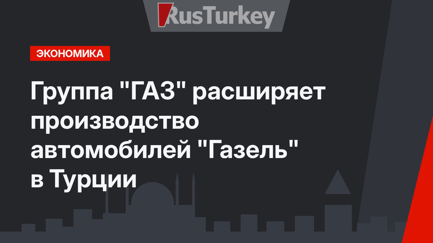 Группа "ГАЗ" расширяет производство автомобилей "Газель" в Турции