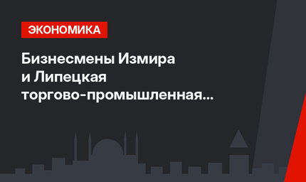 Бизнесмены Измира и Липецкая торгово-промышленная палата станут партнерами