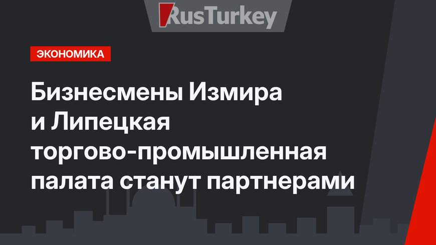 Бизнесмены Измира и Липецкая торгово-промышленная палата станут партнерами