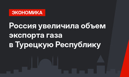 Россия увеличила объем экспорта газа в Турецкую Республику