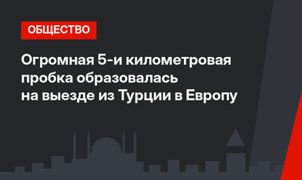 Огромная 5-и километровая пробка образовалась на выезде из Турции в Европу