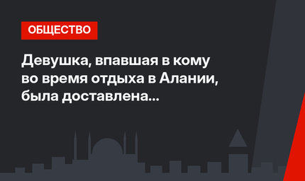 Девушка, впавшая в кому во время отдыха в Алании, была доставлена в российскую клинику