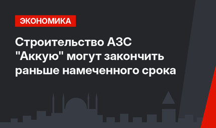 Строительство АЗС "Аккую" могут закончить раньше намеченного срока