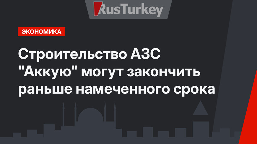 Строительство АЗС "Аккую" могут закончить раньше намеченного срока
