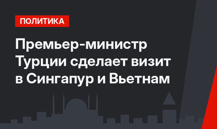 Премьер-министр Турции сделает визит в Сингапур и Вьетнам
