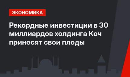Рекордные инвестиции в 30 миллиардов холдинга Коч приносят свои плоды
