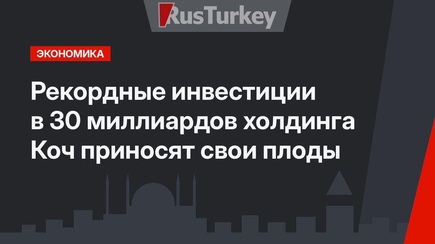 Рекордные инвестиции в 30 миллиардов холдинга Коч приносят свои плоды