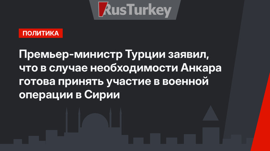 Премьер-министр Турции заявил, что в случае необходимости Анкара готова принять участие в военной операции в Сирии