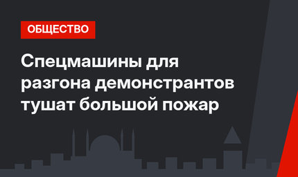 Спецмашины для разгона демонстрантов тушат большой пожар
