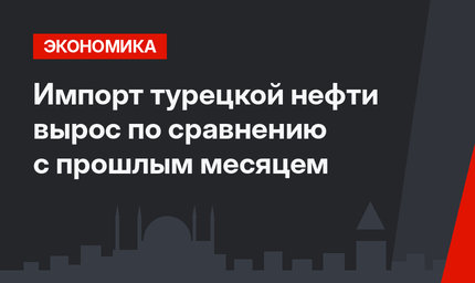 Импорт турецкой нефти вырос по сравнению с прошлым месяцем 