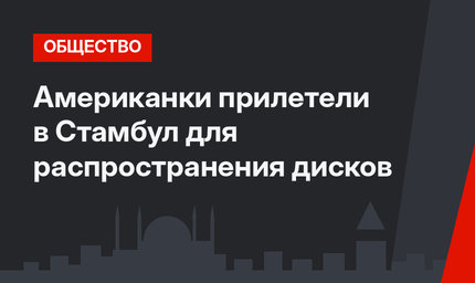 Американки прилетели в Стамбул для распространения дисков