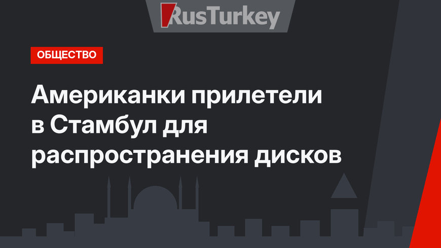 Американки прилетели в Стамбул для распространения дисков