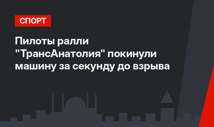 Пилоты  ралли "ТрансАнатолия" покинули машину за секунду до взрыва