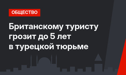 Британскому туристу грозит до 5 лет в турецкой тюрьме