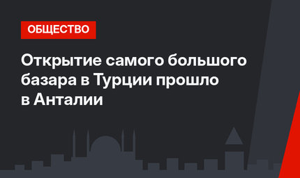 Открытие самого большого базара в Турции прошло в Анталии