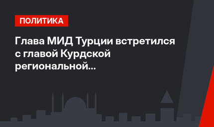 Глава МИД Турции  встретился  с главой Курдской региональной администрации Ирака