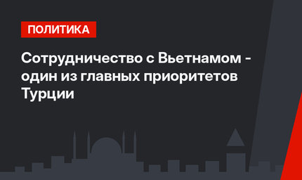 Сотрудничество с Вьетнамом - один из главных приоритетов Турции