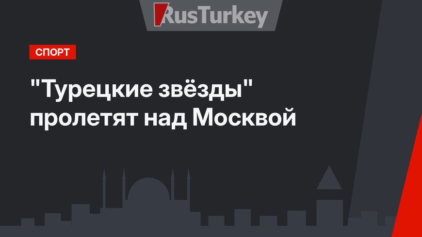 "Турецкие звёзды" пролетят над Москвой