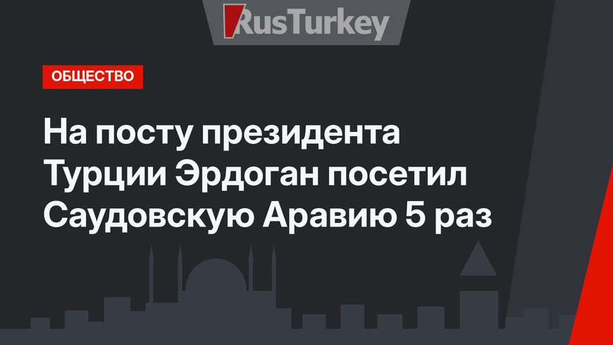 На посту президента Турции Эрдоган посетил Саудовскую Аравию 5 раз