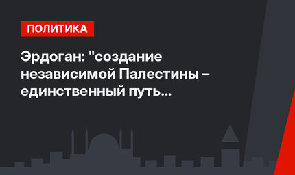 Эрдоган: "создание независимой Палестины – единственный путь к долгосрочному миру и стабильности в регионе"