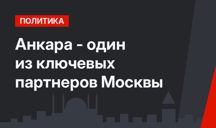 Анкара -  один из ключевых партнеров Москвы