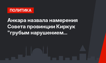 Анкара назвала намерения Совета провинции Киркук "грубым нарушением Конституции"