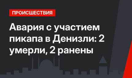 Авария с участием пикапа в Денизли: 2 умерли, 2 ранены