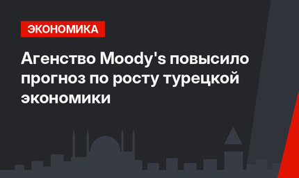 Агенство Moody's повысило прогноз по росту турецкой экономики
