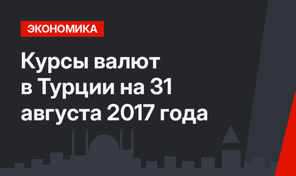 Курсы валют в Турции на 31 августа 2017 года
